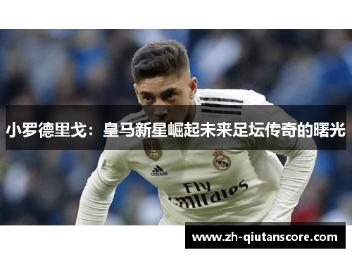 小罗德里戈:皇马新星崛起未来足坛传奇的曙光 小罗德里戈:皇马新星崛起未来足坛传奇的曙光